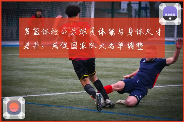 男篮体检公示球员体能与身体尺寸差异，或促国家队大名单调整