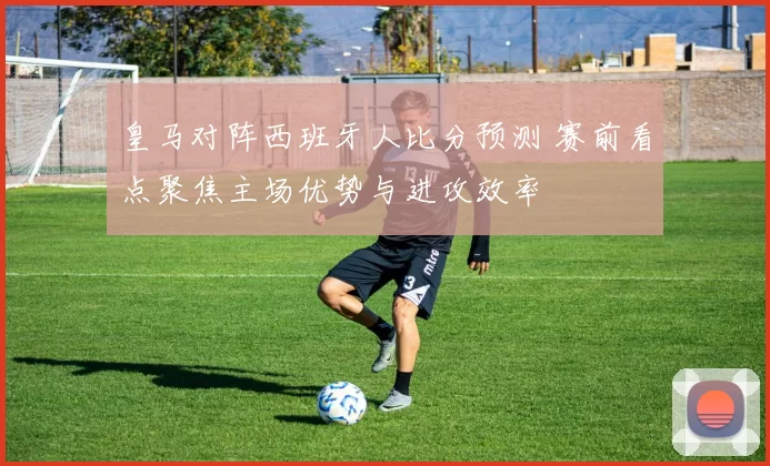 皇马对阵西班牙人比分预测 赛前看点聚焦主场优势与进攻效率