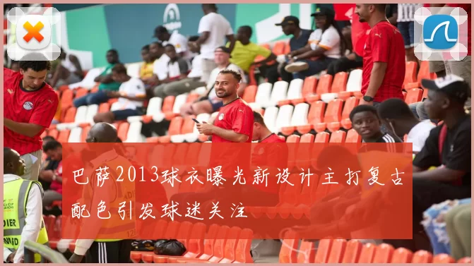 巴萨2013球衣曝光新设计主打复古配色引发球迷关注