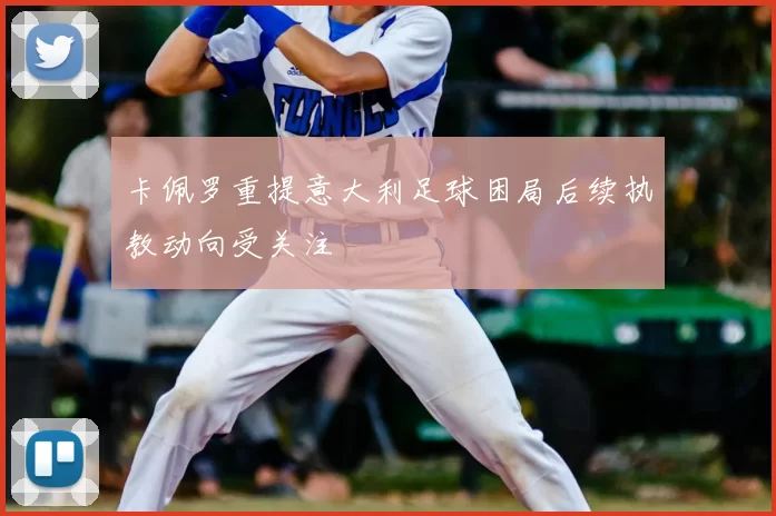 卡佩罗重提意大利足球困局后续执教动向受关注