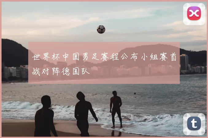 世界杯中国男足赛程公布小组赛首战对阵德国队