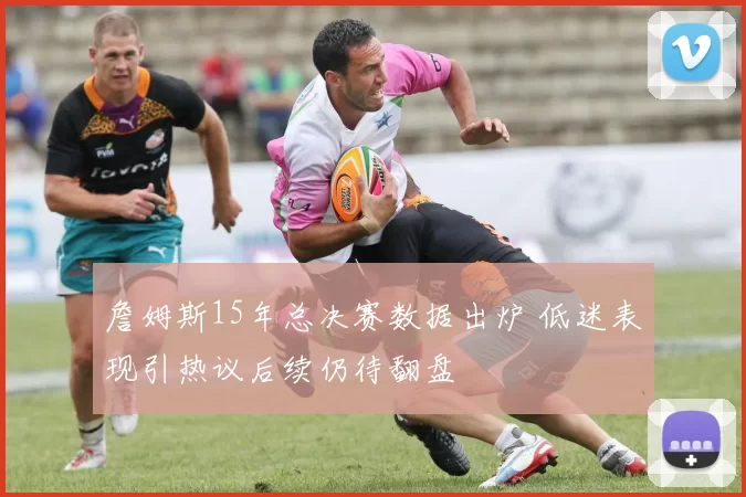 詹姆斯15年总决赛数据出炉 低迷表现引热议后续仍待翻盘
