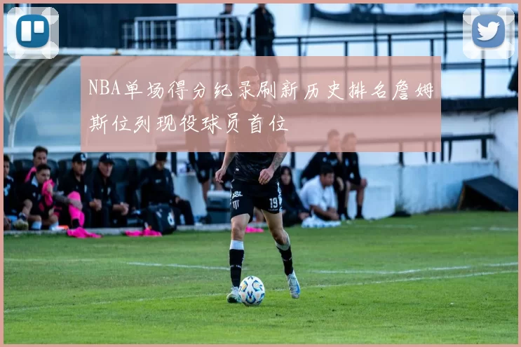 NBA单场得分纪录刷新历史排名詹姆斯位列现役球员首位