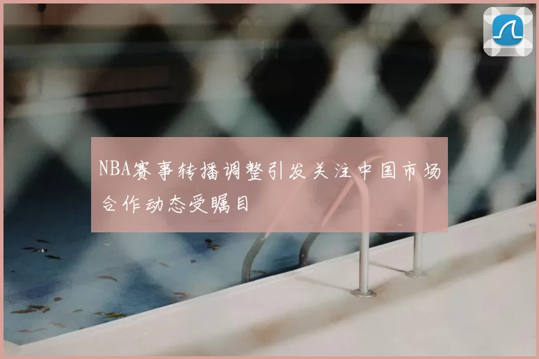 NBA赛事转播调整引发关注中国市场合作动态受瞩目