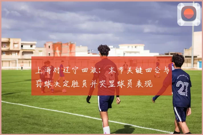 上海对辽宁回放：末节关键回合与罚球决定胜负并突显球员表现