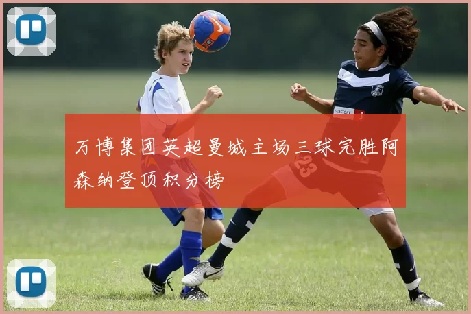 万博集团英超曼城主场三球完胜阿森纳登顶积分榜