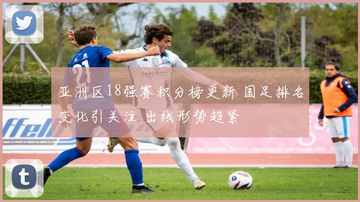 亚洲区18强赛积分榜更新 国足排名变化引关注 出线形势趋紧