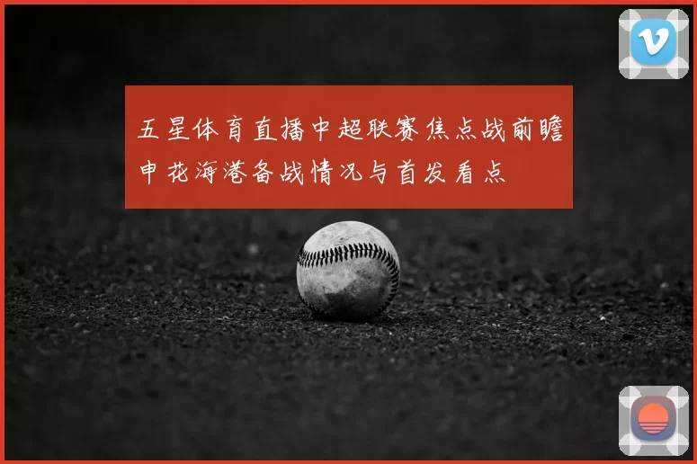 五星体育直播中超联赛焦点战前瞻申花海港备战情况与首发看点