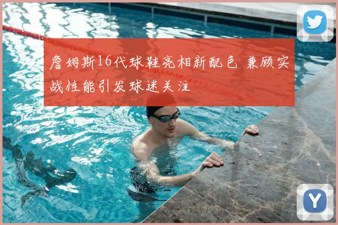 詹姆斯16代球鞋亮相新配色 兼顾实战性能引发球迷关注