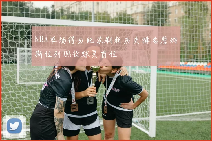 NBA单场得分纪录刷新历史排名詹姆斯位列现役球员首位