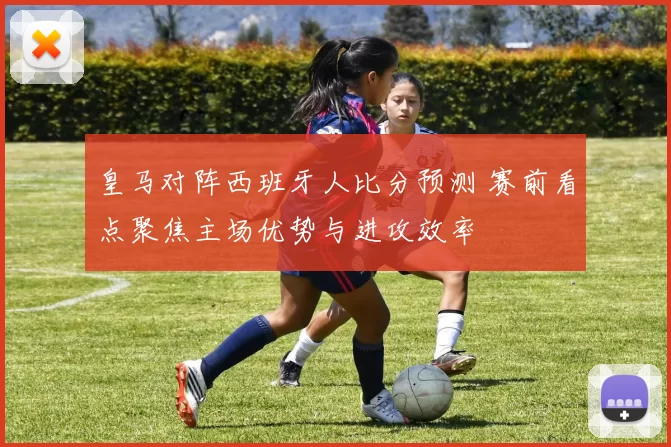 皇马对阵西班牙人比分预测 赛前看点聚焦主场优势与进攻效率