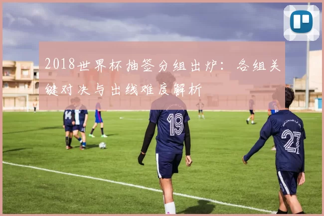 2018世界杯抽签分组出炉:各组关键对决与出线难度解析