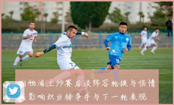 利物浦主帅赛后谈阵容轮换与伤情或影响积分榜争夺与下一轮表现
