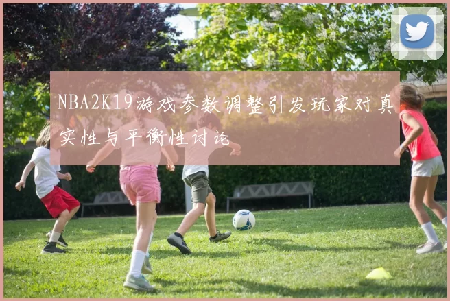 NBA2K19游戏参数调整引发玩家对真实性与平衡性讨论