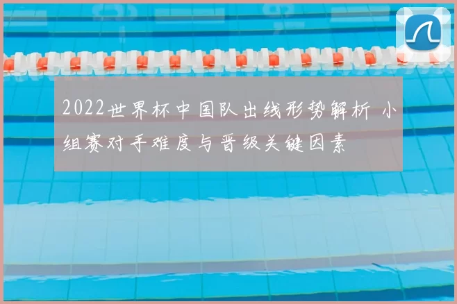 2022世界杯中国队出线形势解析 小组赛对手难度与晋级关键因素