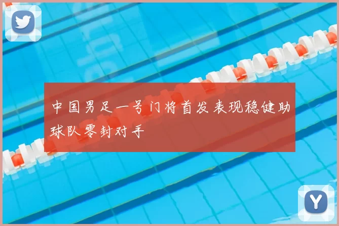 中国男足一号门将首发表现稳健助球队零封对手