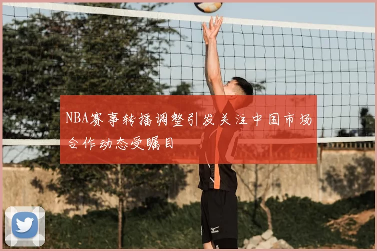 NBA赛事转播调整引发关注中国市场合作动态受瞩目