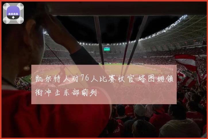 凯尔特人对76人比赛收官 塔图姆领衔冲击东部前列