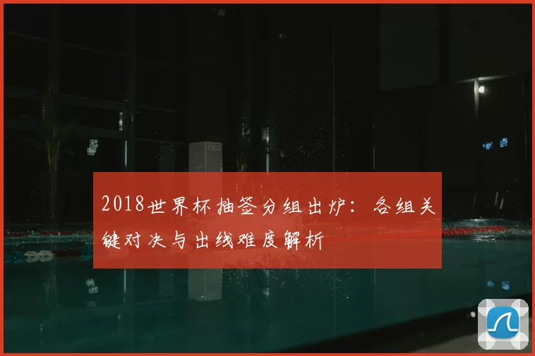 2018世界杯抽签分组出炉:各组关键对决与出线难度解析