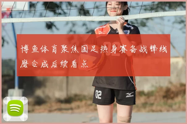 博鱼体育聚焦国足热身赛备战锋线磨合成后续看点