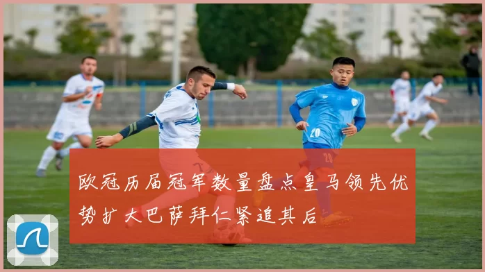 欧冠历届冠军数量盘点皇马领先优势扩大巴萨拜仁紧追其后