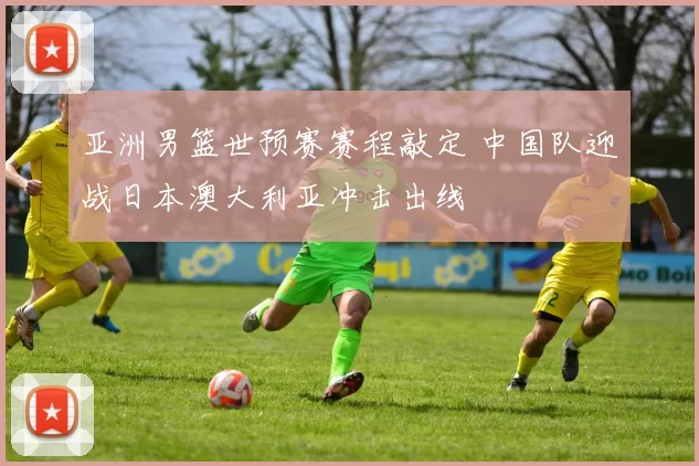亚洲男篮世预赛赛程敲定 中国队迎战日本澳大利亚冲击出线