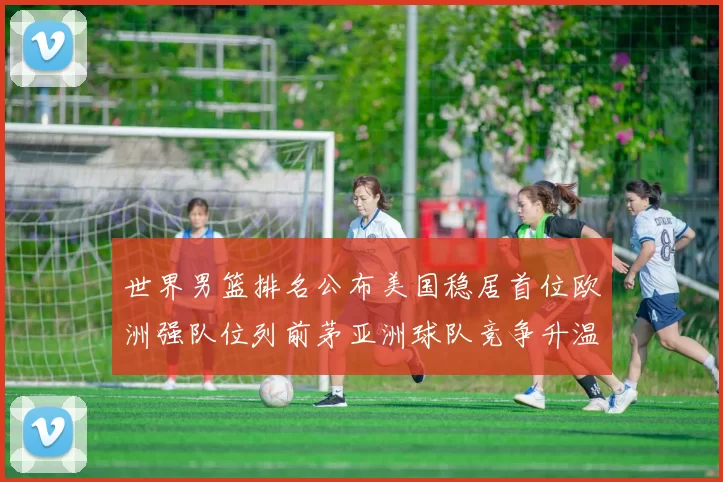 世界男篮排名公布美国稳居首位欧洲强队位列前茅亚洲球队竞争升温
