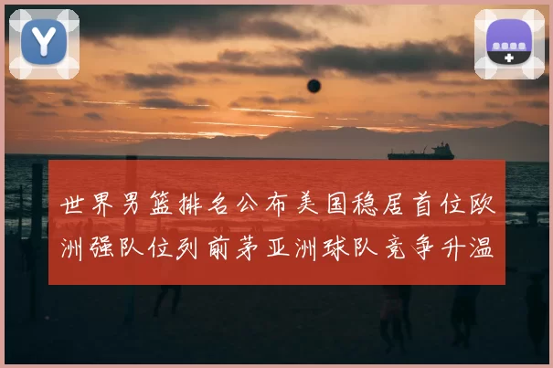 世界男篮排名公布美国稳居首位欧洲强队位列前茅亚洲球队竞争升温