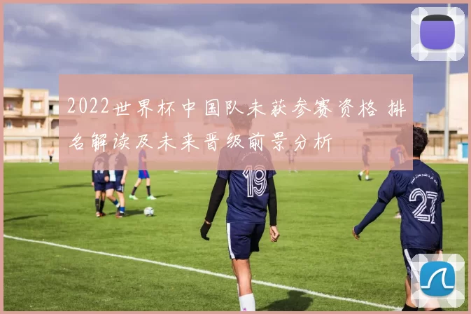 2022世界杯中国队未获参赛资格 排名解读及未来晋级前景分析