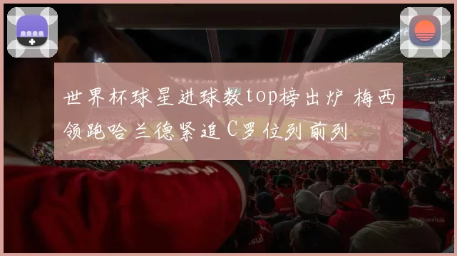世界杯球星进球数top榜出炉 梅西领跑哈兰德紧追 C罗位列前列
