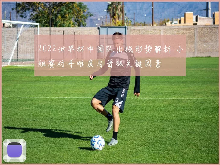 2022世界杯中国队出线形势解析 小组赛对手难度与晋级关键因素