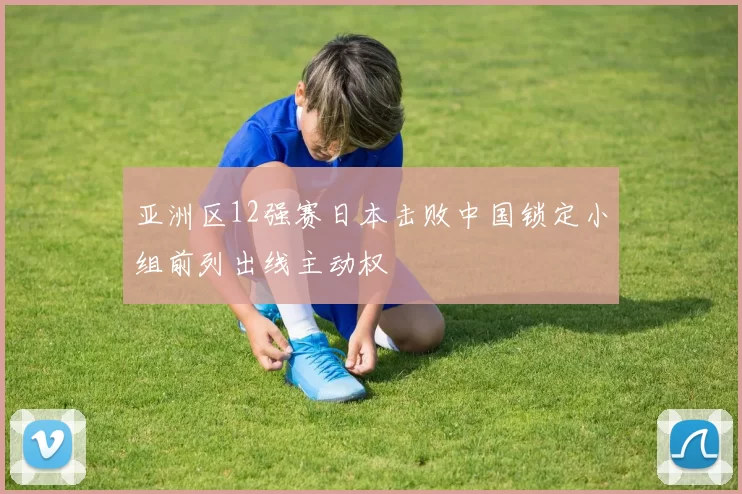 亚洲区12强赛日本击败中国锁定小组前列出线主动权