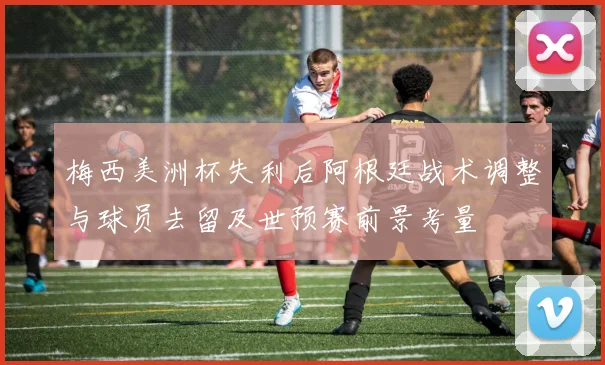 梅西美洲杯失利后阿根廷战术调整与球员去留及世预赛前景考量