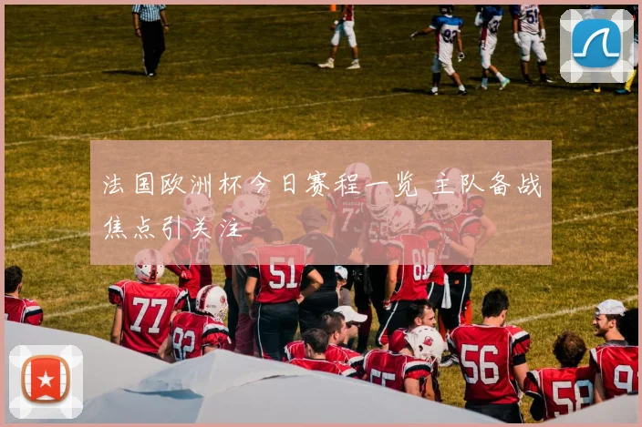法国欧洲杯今日赛程一览 主队备战焦点引关注
