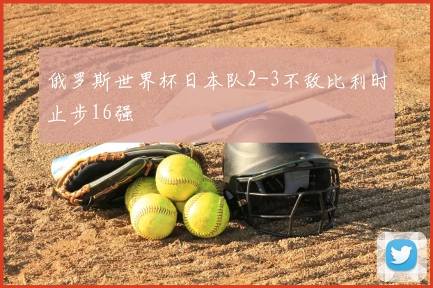俄罗斯世界杯日本队2-3不敌比利时止步16强