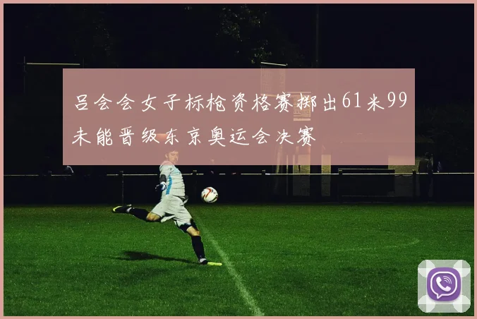 吕会会女子标枪资格赛掷出61米99未能晋级东京奥运会决赛