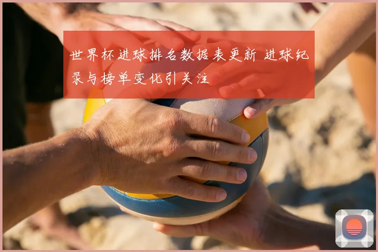 世界杯进球排名数据表更新 进球纪录与榜单变化引关注