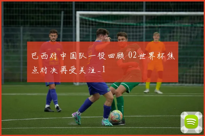 巴西对中国队一役回顾 02世界杯焦点对决再受关注_1