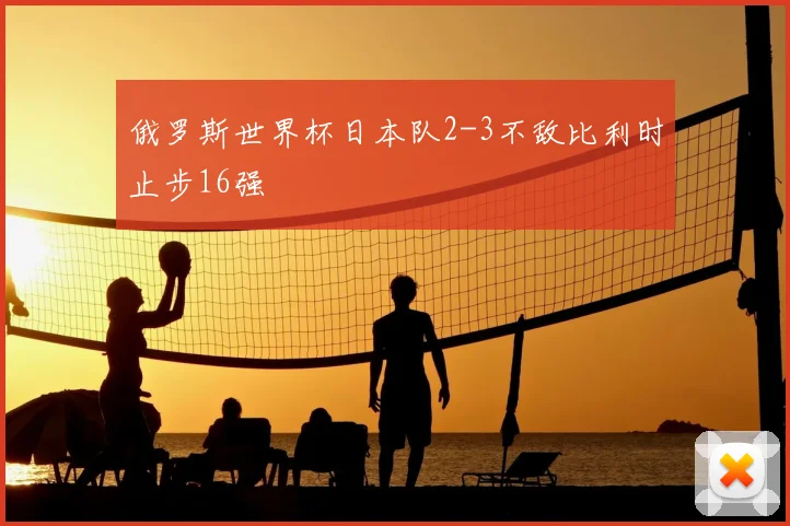 俄罗斯世界杯日本队2-3不敌比利时止步16强