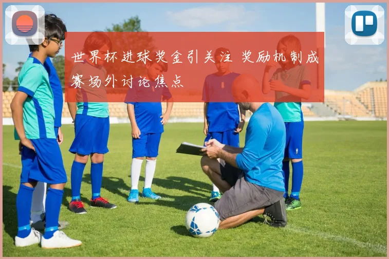 世界杯进球奖金引关注 奖励机制成赛场外讨论焦点